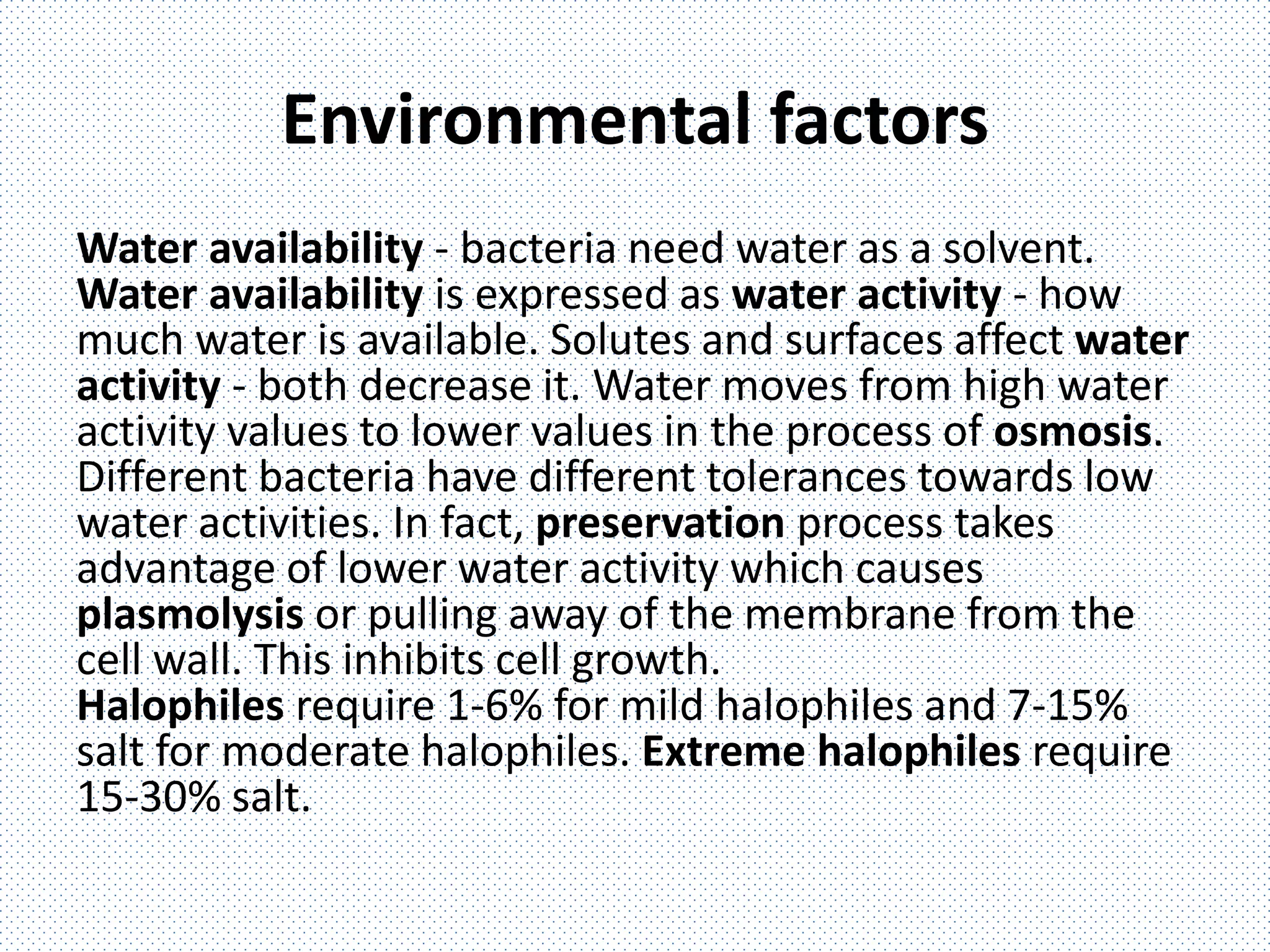Environmental factors
Water availability - bacteria need water as a solvent.
Water availability is expressed as water activity - how
much water is available. Solutes and surfaces affect water
activity - both decrease it. Water moves from high water
activity values to lower values in the process of osmosis.
Different bacteria have different tolerances towards low
water activities. In fact, preservation process takes
advantage of lower water activity which causes
plasmolysis or pulling away of the membrane from the
cell wall. This inhibits cell growth.
Halophiles require 1-6% for mild halophiles and 7-15%
salt for moderate halophiles. Extreme halophiles require
15-30% salt.
 