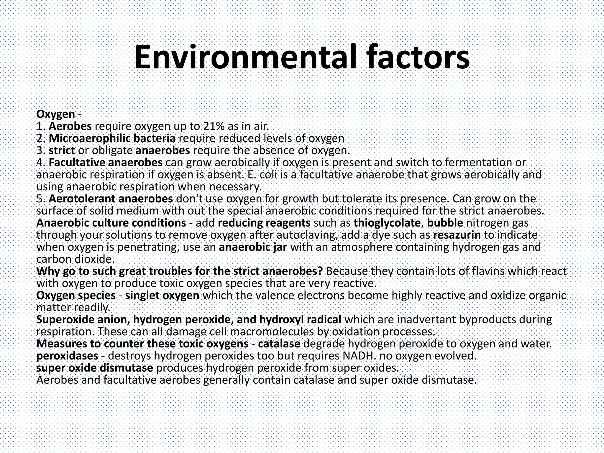 Environmental factors
Oxygen -
1. Aerobes require oxygen up to 21% as in air.
2. Microaerophilic bacteria require reduced levels of oxygen
3. strict or obligate anaerobes require the absence of oxygen.
4. Facultative anaerobes can grow aerobically if oxygen is present and switch to fermentation or
anaerobic respiration if oxygen is absent. E. coli is a facultative anaerobe that grows aerobically and
using anaerobic respiration when necessary.
5. Aerotolerant anaerobes don't use oxygen for growth but tolerate its presence. Can grow on the
surface of solid medium with out the special anaerobic conditions required for the strict anaerobes.
Anaerobic culture conditions - add reducing reagents such as thioglycolate, bubble nitrogen gas
through your solutions to remove oxygen after autoclaving, add a dye such as resazurin to indicate
when oxygen is penetrating, use an anaerobic jar with an atmosphere containing hydrogen gas and
carbon dioxide.
Why go to such great troubles for the strict anaerobes? Because they contain lots of flavins which react
with oxygen to produce toxic oxygen species that are very reactive.
Oxygen species - singlet oxygen which the valence electrons become highly reactive and oxidize organic
matter readily.
Superoxide anion, hydrogen peroxide, and hydroxyl radical which are inadvertant byproducts during
respiration. These can all damage cell macromolecules by oxidation processes.
Measures to counter these toxic oxygens - catalase degrade hydrogen peroxide to oxygen and water.
peroxidases - destroys hydrogen peroxides too but requires NADH. no oxygen evolved.
super oxide dismutase produces hydrogen peroxide from super oxides.
Aerobes and facultative aerobes generally contain catalase and super oxide dismutase.
 