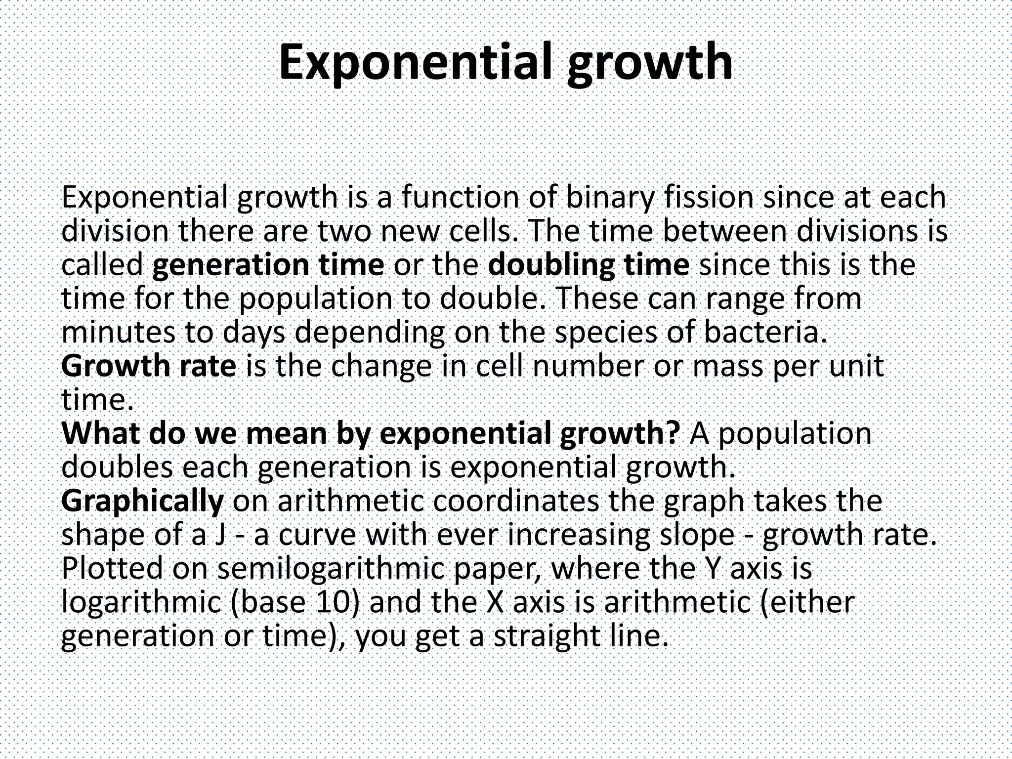 Exponential growth
Exponential growth is a function of binary fission since at each
division there are two new cells. The time between divisions is
called generation time or the doubling time since this is the
time for the population to double. These can range from
minutes to days depending on the species of bacteria.
Growth rate is the change in cell number or mass per unit
time.
What do we mean by exponential growth? A population
doubles each generation is exponential growth.
Graphically on arithmetic coordinates the graph takes the
shape of a J - a curve with ever increasing slope - growth rate.
Plotted on semilogarithmic paper, where the Y axis is
logarithmic (base 10) and the X axis is arithmetic (either
generation or time), you get a straight line.
 