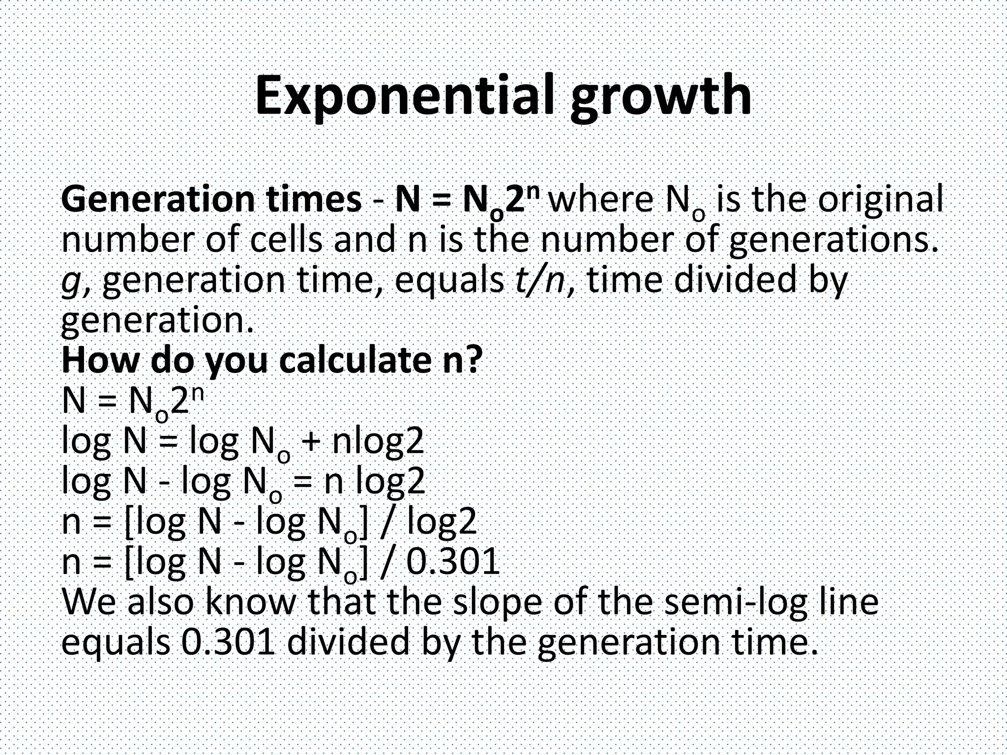 Exponential growth
Generation times - N = No2n where No is the original
number of cells and n is the number of generations.
g, generation time, equals t/n, time divided by
generation.
How do you calculate n?
N = No2n
log N = log No + nlog2
log N - log No = n log2
n = [log N - log No] / log2
n = [log N - log No] / 0.301
We also know that the slope of the semi-log line
equals 0.301 divided by the generation time.
 