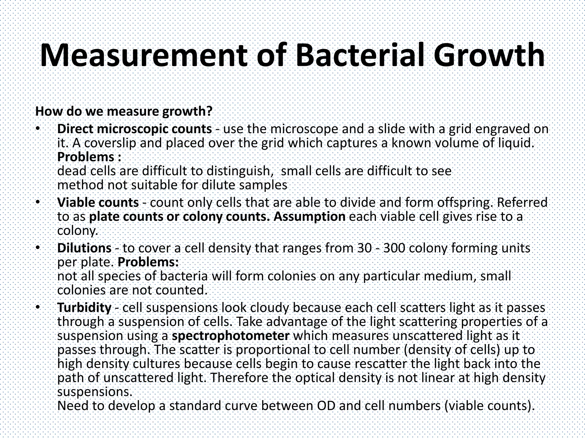 Measurement of Bacterial Growth
How do we measure growth?
• Direct microscopic counts - use the microscope and a slide with a grid engraved on
it. A coverslip and placed over the grid which captures a known volume of liquid.
Problems :
dead cells are difficult to distinguish, small cells are difficult to see
method not suitable for dilute samples
• Viable counts - count only cells that are able to divide and form offspring. Referred
to as plate counts or colony counts. Assumption each viable cell gives rise to a
colony.
• Dilutions - to cover a cell density that ranges from 30 - 300 colony forming units
per plate. Problems:
not all species of bacteria will form colonies on any particular medium, small
colonies are not counted.
• Turbidity - cell suspensions look cloudy because each cell scatters light as it passes
through a suspension of cells. Take advantage of the light scattering properties of a
suspension using a spectrophotometer which measures unscattered light as it
passes through. The scatter is proportional to cell number (density of cells) up to
high density cultures because cells begin to cause rescatter the light back into the
path of unscattered light. Therefore the optical density is not linear at high density
suspensions.
Need to develop a standard curve between OD and cell numbers (viable counts).
 