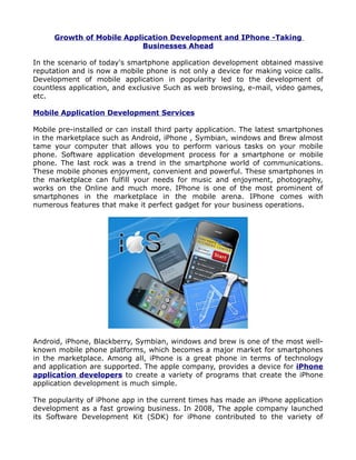 Growth of Mobile Application Development and IPhone -Taking
                            Businesses Ahead

In the scenario of today's smartphone application development obtained massive
reputation and is now a mobile phone is not only a device for making voice calls.
Development of mobile application in popularity led to the development of
countless application, and exclusive Such as web browsing, e-mail, video games,
etc.

Mobile Application Development Services

Mobile pre-installed or can install third party application. The latest smartphones
in the marketplace such as Android, iPhone , Symbian, windows and Brew almost
tame your computer that allows you to perform various tasks on your mobile
phone. Software application development process for a smartphone or mobile
phone. The last rock was a trend in the smartphone world of communications.
These mobile phones enjoyment, convenient and powerful. These smartphones in
the marketplace can fulfill your needs for music and enjoyment, photography,
works on the Online and much more. IPhone is one of the most prominent of
smartphones in the marketplace in the mobile arena. IPhone comes with
numerous features that make it perfect gadget for your business operations.




Android, iPhone, Blackberry, Symbian, windows and brew is one of the most well-
known mobile phone platforms, which becomes a major market for smartphones
in the marketplace. Among all, iPhone is a great phone in terms of technology
and application are supported. The apple company, provides a device for iPhone
application developers to create a variety of programs that create the iPhone
application development is much simple.

The popularity of iPhone app in the current times has made an iPhone application
development as a fast growing business. In 2008, The apple company launched
its Software Development Kit (SDK) for iPhone contributed to the variety of
 