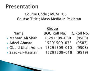 Course Code ; MCM 103
Course Title ; Mass Media In Pakistan
Group
Name UOG Roll No. C.Roll No.
 Mehran Ali Shah 15291509-030 (9503)
 Adeel Ahmad 15291509-035 (9507)
 Obaid Ullah Adnan 15291509-010 (9508)
 Saad-al-Hasnain 15291509-018 (9519)
 
