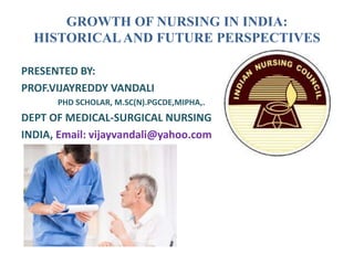 GROWTH OF NURSING IN INDIA:
HISTORICALAND FUTURE PERSPECTIVES
PRESENTED BY:
PROF.VIJAYREDDY VANDALI
PHD SCHOLAR, M.SC(N).PGCDE,MIPHA,.
DEPT OF MEDICAL-SURGICAL NURSING
INDIA, Email: vijayvandali@yahoo.com
 