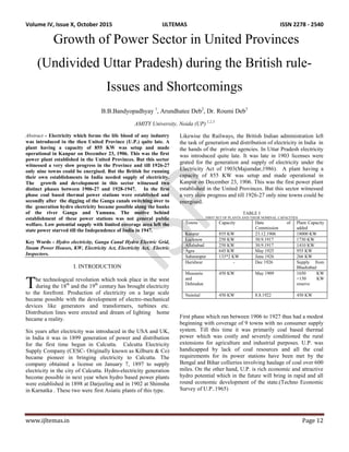 Volume IV, Issue X, October 2015 IJLTEMAS ISSN 2278 - 2540
www.ijltemas.in Page 12
Growth of Power Sector in United Provinces
(Undivided Uttar Pradesh) during the British rule-
Issues and Shortcomings
B.B.Bandyopadhyay 1
, Arundhatee Deb2
, Dr. Roumi Deb3
AMITY University, Noida (UP) 1,2,3
Abstract - Electricity which forms the life blood of any industry
was introduced in the then United Province (U.P.) quite late. A
plant having a capacity of 855 KW was setup and made
operational in Kanpur on December 23, 1906. This was the first
power plant established in the United Provinces. But this sector
witnessed a very slow progress in the Province and till 1926-27
only nine towns could be energised. But the British for running
their own establishments in India needed supply of electricity.
The growth and development in this sector witnessed two
distinct phases between 1906-27 and 1928-1947. In the first
phase coal based thermal power stations were established and
secondly after the digging of the Ganga canals switching over to
the generation hydro electricity became possible along the banks
of the river Ganga and Yamuna. The motive behind
establishment of these power stations was not general public
welfare. Low potential supply with limited coverage area left the
state power starved till the Independence of India in 1947.
Key Words - Hydro electricity, Ganga Canal Hydro Electric Grid,
Steam Power Houses, KW, Electricity Act, Electricity Act, Electric
Inspectors.
I. INTRODUCTION
he technological revolution which took place in the west
during the 18th
and the 19th
century has brought electricity
to the forefront. Production of electricity on a large scale
became possible with the development of electro-mechanical
devices like generators and transformers, turbines etc.
Distribution lines were erected and dream of lighting home
became a reality.
Six years after electricity was introduced in the USA and UK,
in India it was in 1899 generation of power and distribution
for the first time begun in Calcutta. Calcutta Electricity
Supply Company (CESC- Originally known as Kilburn & Co)
became pioneer in bringing electricity to Calcutta. The
company obtained a license on January 7, 1897 to supply
electricity in the city of Calcutta. Hydro-electricity generation
become possible in next year when hydro based power plants
were established in 1898 at Darjeeling and in 1902 at Shimsha
in Karnatka . These two were first Asiatic plants of this type.
Likewise the Railways, the British Indian administration left
the task of generation and distribution of electricity in India in
the hands of the private agencies. In Uttar Pradesh electricity
was introduced quite late. It was late in 1903 licenses were
grated for the generation and supply of electricity under the
Electricity Act of 1903(Majumdar,1986). A plant having a
capacity of 855 KW was setup and made operational in
Kanpur on December 23, 1906. This was the first power plant
established in the United Provinces. But this sector witnessed
a very slow progress and till 1926-27 only nine towns could be
energised.
TABLE I
FIRST SET OF PLANTS AND THEIR NOMINAL CAPACITIES
Towns Capacity Date of
Commission
Plant Capacity
added
Kanpur 855 KW 23.12.1906 18000 KW
Lucknow 250 KW 30.9.1917 1730 KW
Allahabad 250 KW 30.9.1917 1410 KW
Agra 645 KW May 1925 955 KW
Saharanpur 133*2 KW June 1926 266 KW
Haridwar - Dec 1926 Supply from
Bhadrabad
Musourie
and
Dehradun
450 KW May 1909 1650 KW
+150 KW
reserve
Nainital 450 KW 8.8.1922 450 KW
First phase which ran between 1906 to 1927 thus had a modest
beginning with coverage of 9 towns with no consumer supply
system. Till this time it was primarily coal based thermal
power which was costly and severely conditioned the rural
extensions for agriculture and industrial purposes. U.P. was
handicapped by lack of coal resources and all the coal
requirements for its power stations have been met by the
Bengal and Bihar collieries involving haulage of coal over 600
miles. On the other hand, U.P. is rich economic and attractive
hydro potential which in the future will bring in rapid and all
round economic development of the state.(Techno Economic
Survey of U.P..1965)
T
 