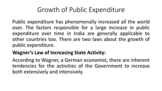 Growth of Public Expenditure
Public expenditure has phenomenally increased all the world
over. The factors responsible for a large increase in public
expenditure over time in India are generally applicable to
other countries too. There are two laws about the growth of
public expenditure.
Wagner’s Law of Increasing State Activity:
According to Wagner, a German economist, there are inherent
tendencies for the activities of the Government to increase
both extensively and intensively.
 