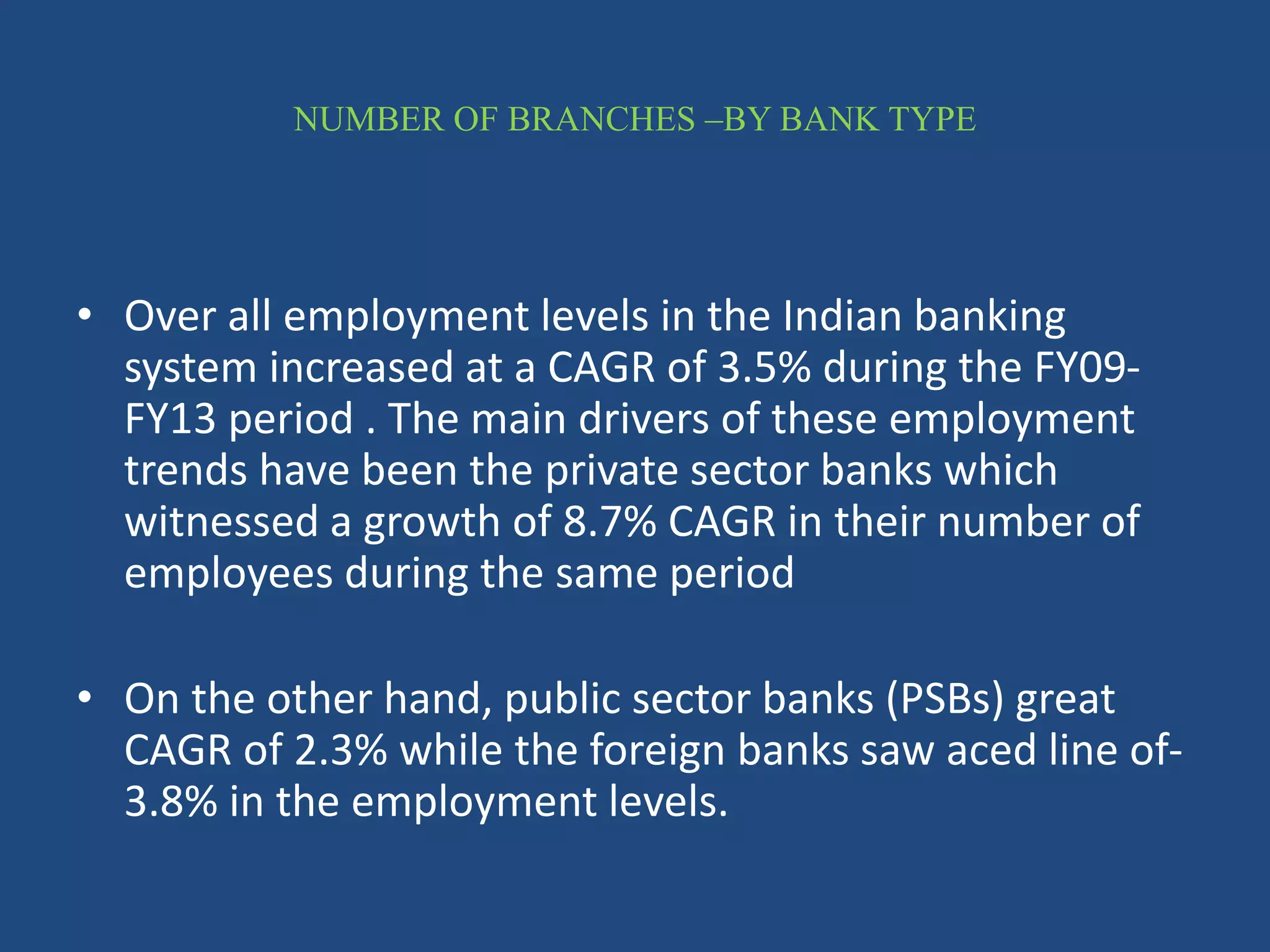 NUMBER OF BRANCHES –BY BANK TYPE
• Over all employment levels in the Indian banking
system increased at a CAGR of 3.5% during the FY09-
FY13 period . The main drivers of these employment
trends have been the private sector banks which
witnessed a growth of 8.7% CAGR in their number of
employees during the same period
• On the other hand, public sector banks (PSBs) great
CAGR of 2.3% while the foreign banks saw aced line of-
3.8% in the employment levels.
 