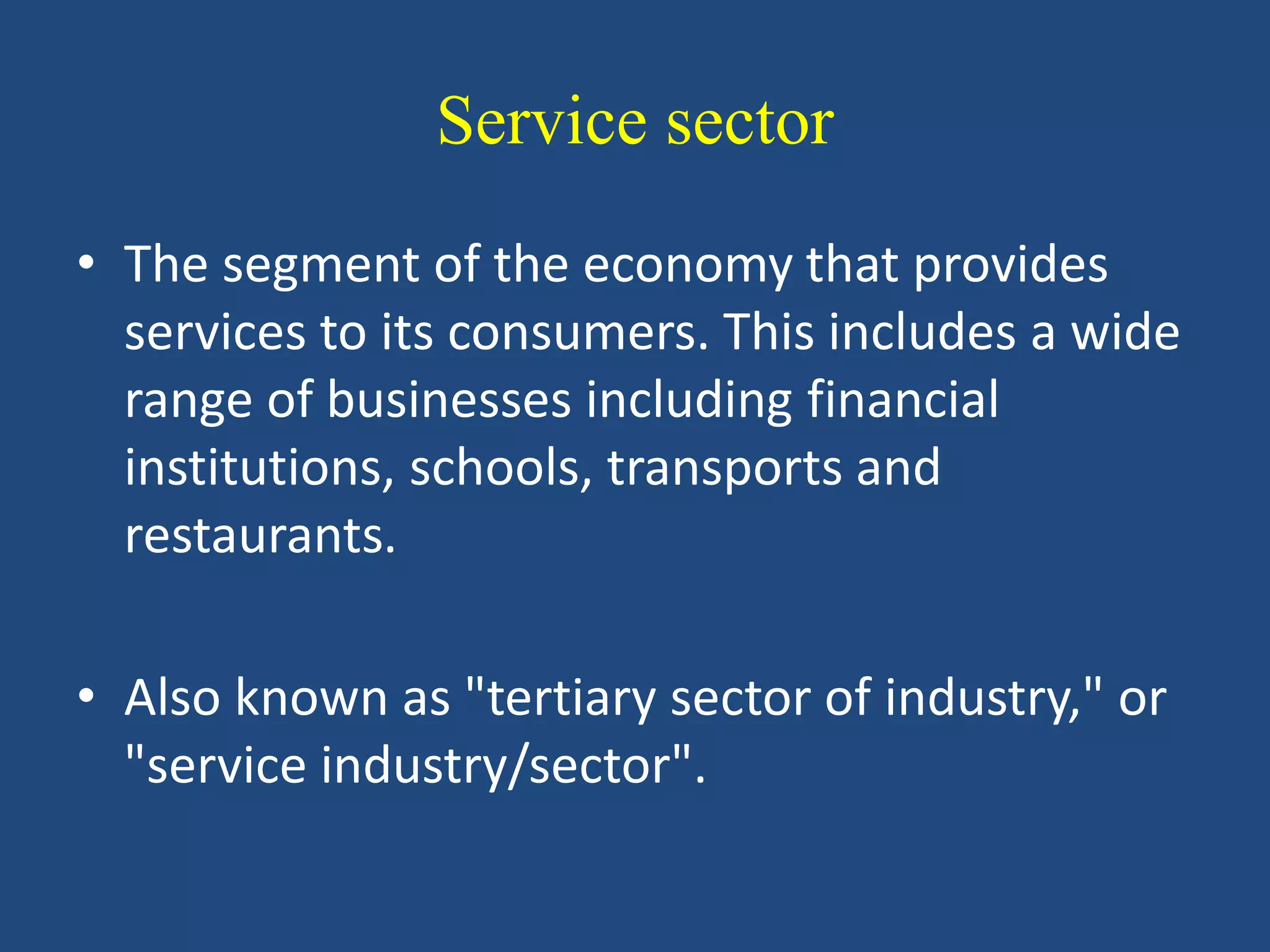 Service sector
• The segment of the economy that provides
services to its consumers. This includes a wide
range of businesses including financial
institutions, schools, transports and
restaurants.
• Also known as "tertiary sector of industry," or
"service industry/sector".
 