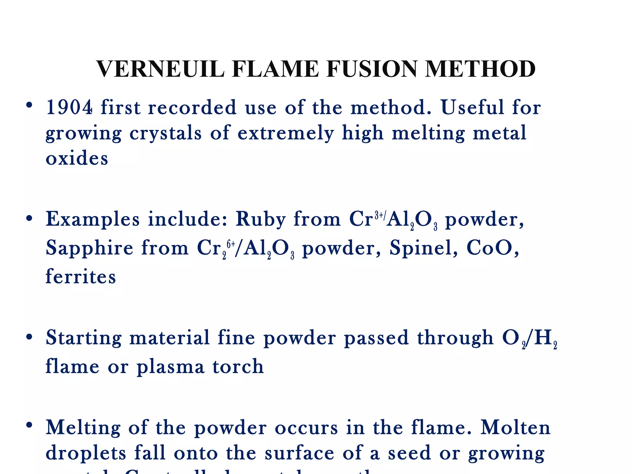 VERNEUIL FLAME FUSION METHOD
• 1904 first recorded use of the method. Useful for
growing crystals of extremely high melting metal
oxides
• Examples include: Ruby from Cr3+/
Al2O3 powder,
Sapphire from Cr2
6+
/Al2O3 powder, Spinel, CoO,
ferrites
• Starting material fine powder passed through O2/H2
flame or plasma torch
• Melting of the powder occurs in the flame. Molten
droplets fall onto the surface of a seed or growing
 