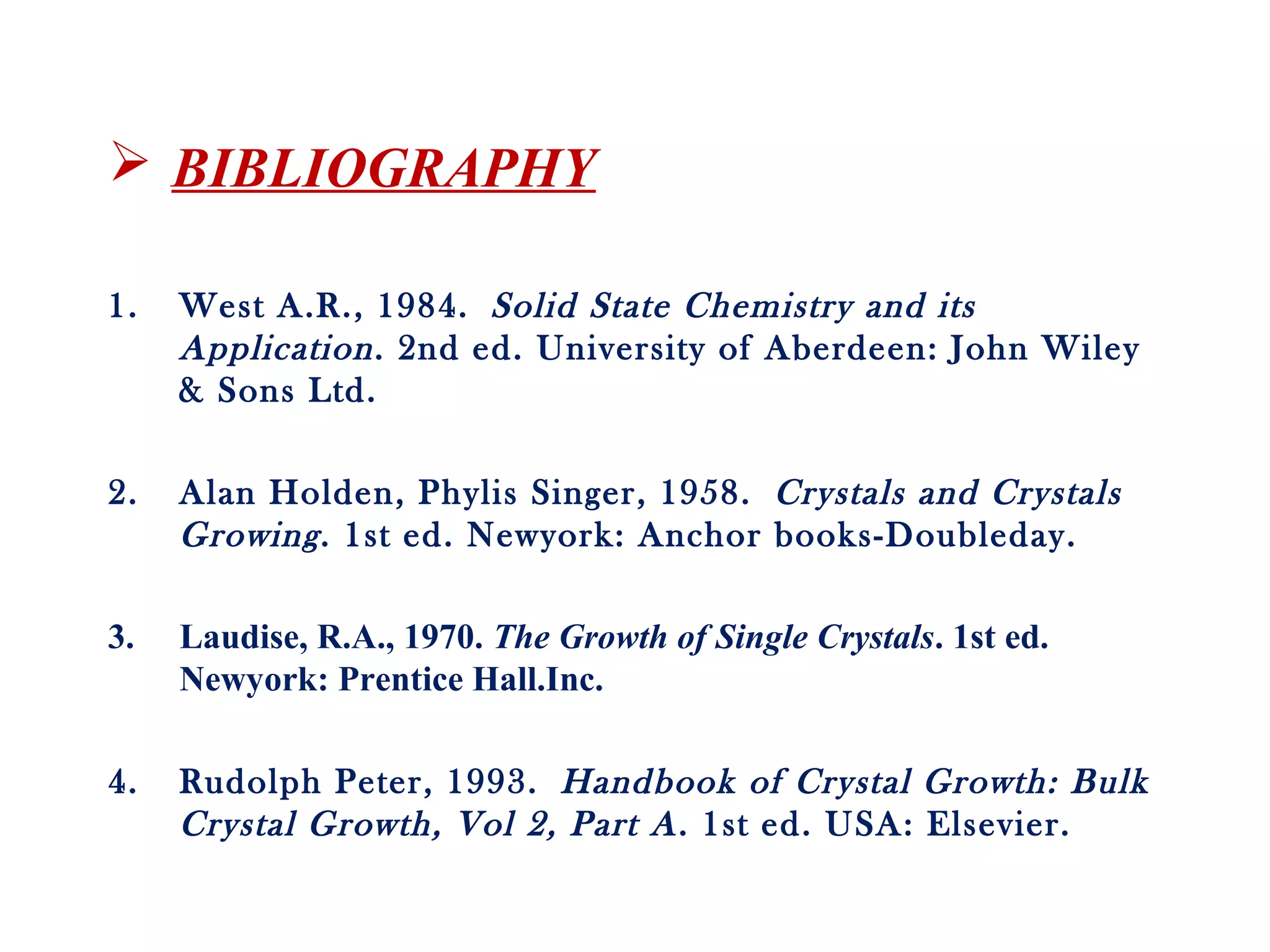  BIBLIOGRAPHY
1. West A.R., 1984. Solid State Chemistry and its
Application. 2nd ed. University of Aberdeen: John Wiley
& Sons Ltd.
2. Alan Holden, Phylis Singer, 1958. Crystals and Crystals
Growing. 1st ed. Newyork: Anchor books-Doubleday.
3. Laudise, R.A., 1970. The Growth of Single Crystals. 1st ed.
Newyork: Prentice Hall.Inc.
4. Rudolph Peter, 1993. Handbook of Crystal Growth: Bulk
Crystal Growth, Vol 2, Part A. 1st ed. USA: Elsevier.
 