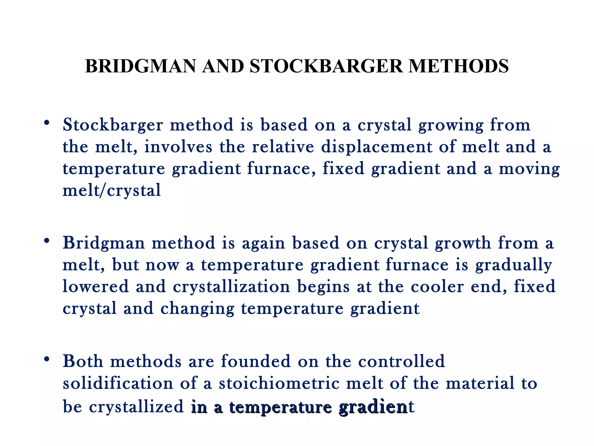 BRIDGMAN AND STOCKBARGER METHODS
• Stockbarger method is based on a crystal growing from
the melt, involves the relative displacement of melt and a
temperature gradient furnace, fixed gradient and a moving
melt/crystal
• Bridgman method is again based on crystal growth from a
melt, but now a temperature gradient furnace is gradually
lowered and crystallization begins at the cooler end, fixed
crystal and changing temperature gradient
• Both methods are founded on the controlled
solidification of a stoichiometric melt of the material to
be crystallized in a temperaturein a temperature gradiengradient
 