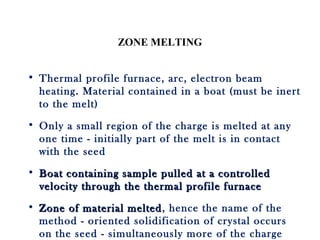 ZONE MELTING
• Thermal profile furnace, arc, electron beam
heating. Material contained in a boat (must be inert
to the melt)
• Only a small region of the charge is melted at any
one time - initially part of the melt is in contact
with the seed
• Boat containing sample pulled at a controlledBoat containing sample pulled at a controlled
velocity through the thermal profile furnacevelocity through the thermal profile furnace
• Zone of material meltedZone of material melted, hence the name of the
method - oriented solidification of crystal occurs
on the seed - simultaneously more of the charge
 