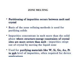 ZONE MELTING
• Partitioning of impurities occurs between melt andPartitioning of impurities occurs between melt and
crystalcrystal
• Basis of the zone refining methods is used for
purifying solids
• Impurities concentrate in melt more than the solid
phase where structure-energy constraints of crystalwhere structure-energy constraints of crystal
sites are more severe than meltsites are more severe than melt - impurities swept
out of crystal by moving the liquid zone
• Used for purifying materials like W, Si, Ge, Au, Ptpurifying materials like W, Si, Ge, Au, Pt
to ppbto ppb level of impurities, often required for device
applications
 