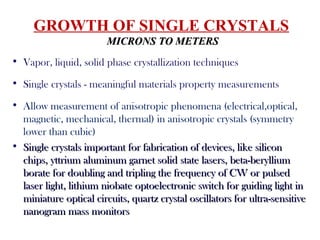 GROWTH OF SINGLE CRYSTALS
MICRONS TO METERSMICRONS TO METERS
• Vapor, liquid, solid phase crystallization techniques
• Single crystals - meaningful materials property measurements
• Allow measurement of anisotropic phenomena (electrical,optical,
magnetic, mechanical, thermal) in anisotropic crystals (symmetry
lower than cubic)
• Single crystals important for fabrication of devices, like siliconSingle crystals important for fabrication of devices, like silicon
chips, yttrium aluminum garnet solid state lasers, beta-berylliumchips, yttrium aluminum garnet solid state lasers, beta-beryllium
borate for doubling and tripling the frequency of CW or pulsedborate for doubling and tripling the frequency of CW or pulsed
laser light, lithium niobate optoelectronic switch for guiding light inlaser light, lithium niobate optoelectronic switch for guiding light in
miniature optical circuits, quartz crystal oscillators for ultra-sensitiveminiature optical circuits, quartz crystal oscillators for ultra-sensitive
nanogram mass monitorsnanogram mass monitors
 
