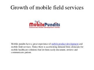 Growth of mobile field services




Mobile pundits have a great experience of mobile product development and
mobile field services. Today there is accelerating demand from clinicians for
mobile healthcare solutions that let them easily document, retrieve and
communicate patient.
 