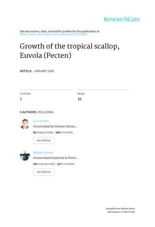 See	discussions,	stats,	and	author	profiles	for	this	publication	at:
https://www.researchgate.net/publication/271019660
Growth	of	the	tropical	scallop,
Euvola	(Pecten)
ARTICLE	·	JANUARY	1995
CITATION
1
READS
10
5	AUTHORS,	INCLUDING:
Luis	Freites
Universidad	de	Oriente	(Venez…
56	PUBLICATIONS			546	CITATIONS			
SEE	PROFILE
William	Senior
Universidad	Estatal	de	la	Penín…
101	PUBLICATIONS			217	CITATIONS			
SEE	PROFILE
Available	from:	William	Senior
Retrieved	on:	12	March	2016
 