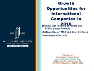 Growth Opportunities for International Companies in 2010 Eliot Norman International Practice Group  [email_address] Williams Mullen, Washington, DC 202.833.9200 or Direct 804.783.6482 Stimulus Act Funding of Private and  Public Sector Projects  Strategic Use of  M&A and Joint Ventures Government Contracts 