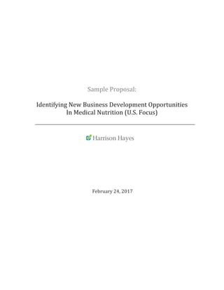  
	
  
	
  
	
  
	
  
Sample	
  Proposal:	
  	
  
	
  
Identifying	
  New	
  Business	
  Development	
  Opportunities	
  
In	
  Medical	
  Nutrition	
  (U.S.	
  Focus)	
  
	
  
	
  
	
  
	
  
	
  
	
  
	
  	
  	
  	
  	
  	
  	
  	
  	
  	
  	
  	
  	
  	
  	
  	
  	
  	
  	
  	
  	
  	
  	
  	
  	
  	
  	
  	
  	
  	
  	
  	
  	
  	
  	
  	
  	
  	
  	
  	
  	
  	
  	
  	
  	
  	
  	
  	
  	
  	
  	
  	
  	
  	
  	
  	
  	
  	
  	
  	
  	
  	
  	
  	
  	
  	
  	
  	
  	
  	
  	
  	
  	
  	
  	
  	
  	
  	
  	
  	
  
	
  
	
  
	
  
	
  
	
  	
  	
  	
  	
  	
  	
  	
  	
  	
  	
  	
  	
  	
  	
  	
  	
  	
  	
  	
  	
  	
  	
  	
  	
  	
  	
  	
  	
  	
  	
  	
  	
  	
  	
  	
  	
  	
  February	
  24,	
  2017	
  
	
  
	
  
	
  
	
  
	
  
	
   	
   	
   	
  	
  	
  	
  	
  	
  	
  	
  	
  	
  	
  	
  	
  	
  	
  	
  	
  	
  
	
  	
  	
  	
  	
  	
  	
  	
  	
  	
  	
  	
  	
  	
  	
  	
  	
  	
  	
  	
  	
  	
  	
  	
  	
  	
  	
  	
  	
  	
  	
  	
  	
  	
  	
  	
  	
  	
  	
  	
  
 