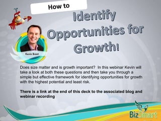 Does size matter and is growth important? In this webinar Kevin will
take a look at both these questions and then take you through a
simple but effective framework for identifying opportunities for growth
with the highest potential and least risk.
There is a link at the end of this deck to the associated blog and
webinar recording
 