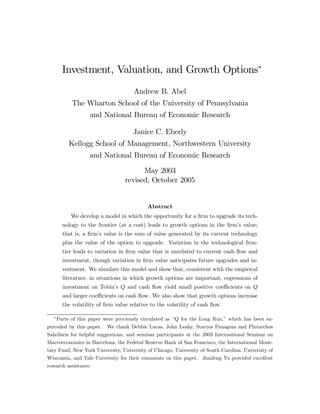 Investment, Valuation, and Growth Options∗
Andrew B. Abel
The Wharton School of the University of Pennsylvania
and National Bureau of Economic Research
Janice C. Eberly
Kellogg School of Management, Northwestern University
and National Bureau of Economic Research
May 2003
revised, October 2005

Abstract
We develop a model in which the opportunity for a ﬁrm to upgrade its technology to the frontier (at a cost) leads to growth options in the ﬁrm’s value;
that is, a ﬁrm’s value is the sum of value generated by its current technology
plus the value of the option to upgrade. Variation in the technological frontier leads to variation in ﬁrm value that is unrelated to current cash ﬂow and
investment, though variation in ﬁrm value anticipates future upgrades and investment. We simulate this model and show that, consistent with the empirical
literature, in situations in which growth options are important, regressions of
investment on Tobin’s Q and cash ﬂow yield small positive coeﬃcients on Q
and larger coeﬃcients on cash ﬂow. We also show that growth options increase
the volatility of ﬁrm value relative to the volatility of cash ﬂow.
∗

Parts of this paper were previously circulated as “Q for the Long Run,” which has been superceded by this paper. We thank Debbie Lucas, John Leahy, Stavros Panageas and Plutarchos
Sakellaris for helpful suggestions, and seminar participants at the 2003 International Seminar on
Macroeconomics in Barcelona, the Federal Reserve Bank of San Francisco, the International Monetary Fund, New York University, University of Chicago, University of South Carolina, University of
Wisconsin, and Yale University for their comments on this paper. Jianfeng Yu provided excellent
research assistance.

 