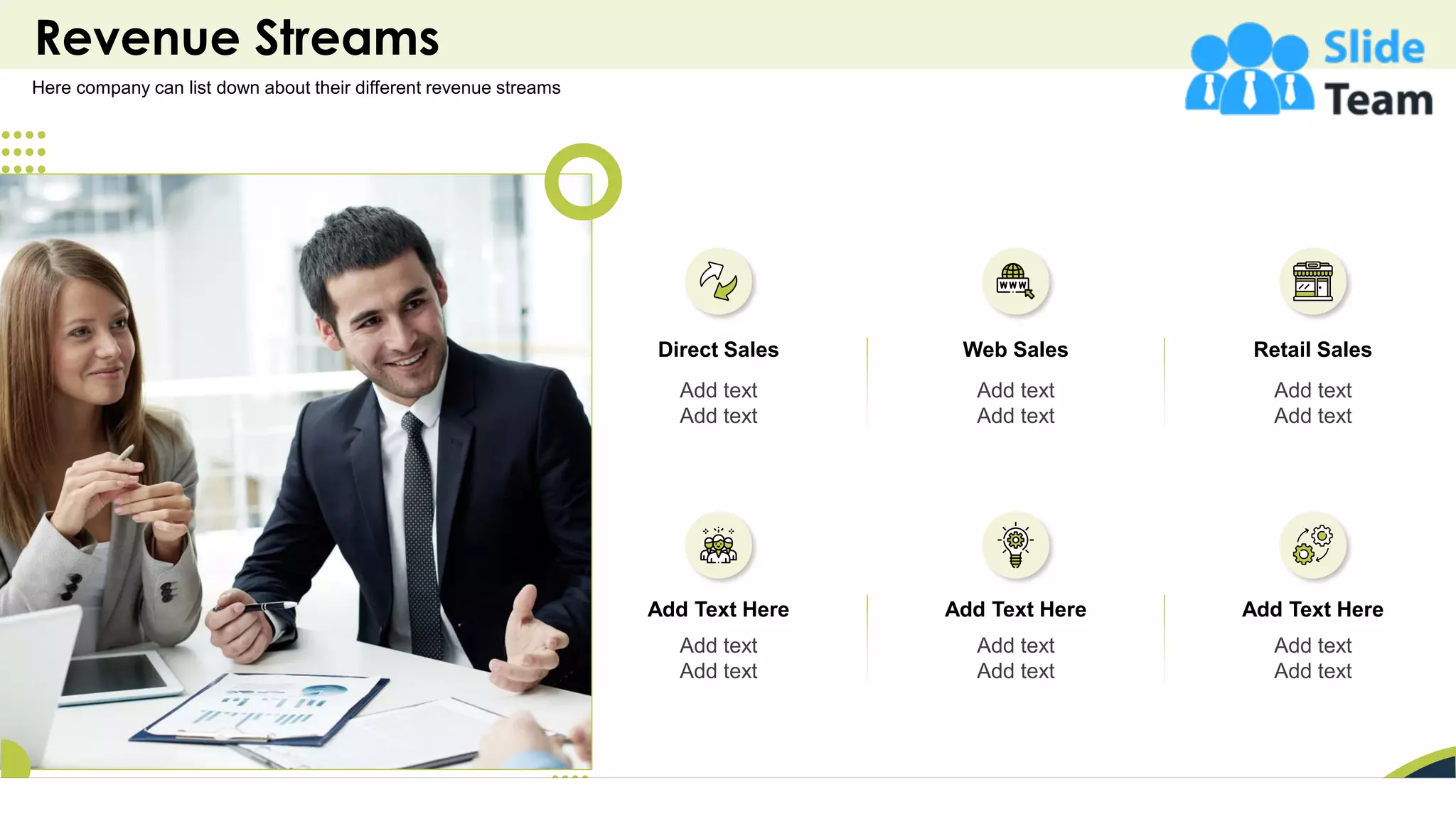 Revenue Streams
11
Here company can list down about their different revenue streams
Direct Sales
Add text
Add text
Add Text Here
Add text
Add text
Web Sales
Add text
Add text
Add Text Here
Add text
Add text
Retail Sales
Add text
Add text
Add Text Here
Add text
Add text
 