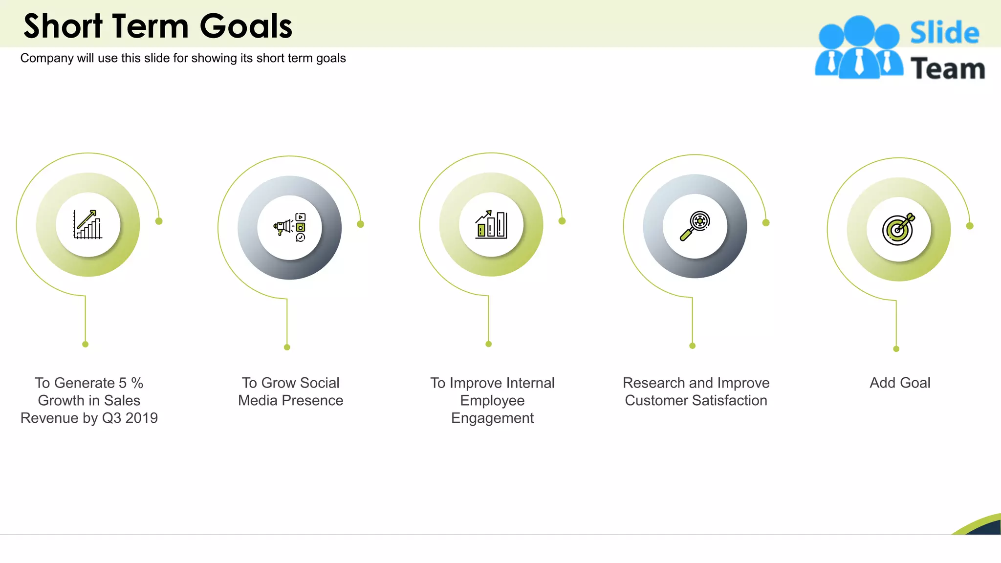 Short Term Goals
13
Add Goal
To Generate 5 %
Growth in Sales
Revenue by Q3 2019
To Grow Social
Media Presence
To Improve Internal
Employee
Engagement
Research and Improve
Customer Satisfaction
Company will use this slide for showing its short term goals
 