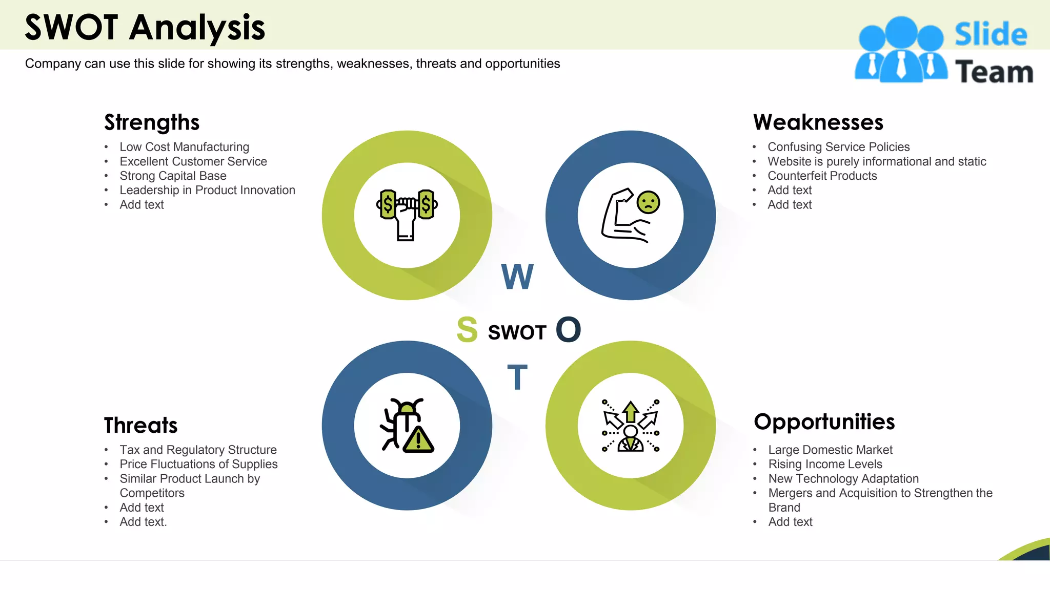 SWOT Analysis
16
Company can use this slide for showing its strengths, weaknesses, threats and opportunities
W
S
T
O
SWOT
Weaknesses
• Confusing Service Policies
• Website is purely informational and static
• Counterfeit Products
• Add text
• Add text
Opportunities
• Large Domestic Market
• Rising Income Levels
• New Technology Adaptation
• Mergers and Acquisition to Strengthen the
Brand
• Add text
Threats
• Tax and Regulatory Structure
• Price Fluctuations of Supplies
• Similar Product Launch by
Competitors
• Add text
• Add text.
Strengths
• Low Cost Manufacturing
• Excellent Customer Service
• Strong Capital Base
• Leadership in Product Innovation
• Add text
 
