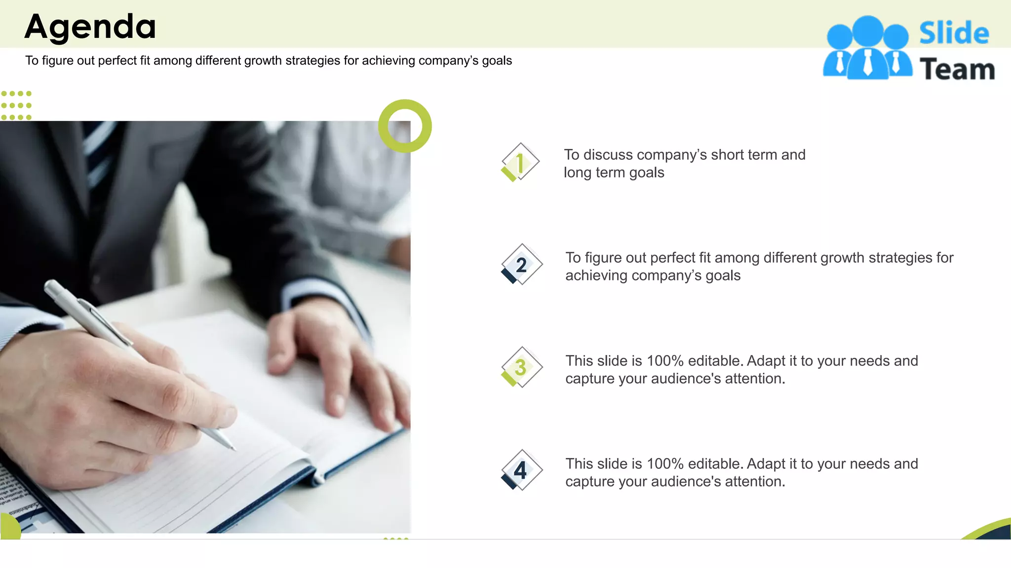 Agenda
2
To discuss company’s short term and
long term goals
To figure out perfect fit among different growth strategies for
achieving company’s goals
This slide is 100% editable. Adapt it to your needs and
capture your audience's attention.
This slide is 100% editable. Adapt it to your needs and
capture your audience's attention.
To figure out perfect fit among different growth strategies for achieving company’s goals
 