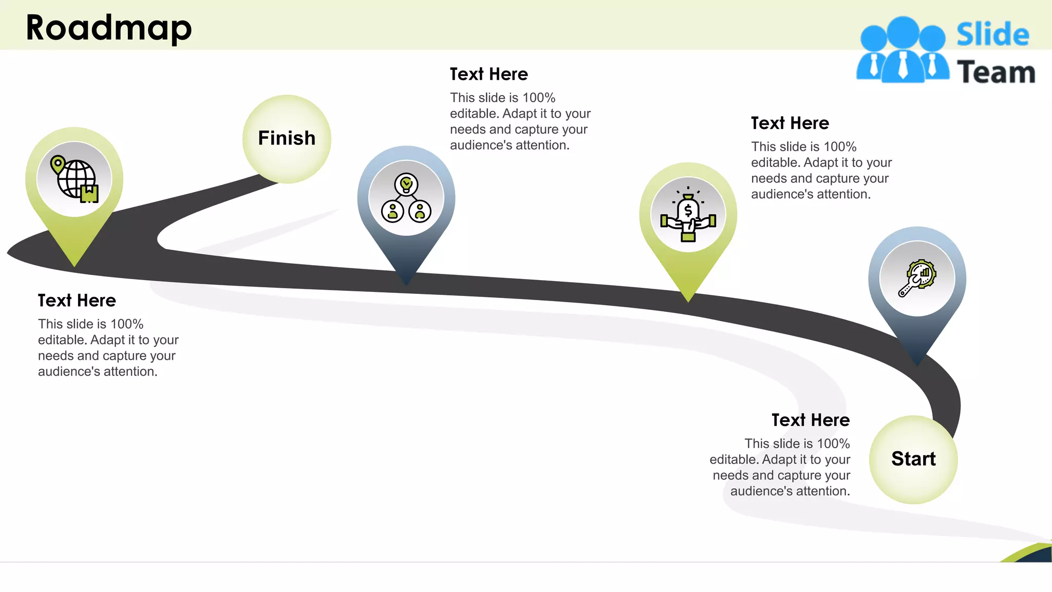 Roadmap
40
Start
Finish
Text Here
This slide is 100%
editable. Adapt it to your
needs and capture your
audience's attention.
Text Here
This slide is 100%
editable. Adapt it to your
needs and capture your
audience's attention.
Text Here
This slide is 100%
editable. Adapt it to your
needs and capture your
audience's attention.
Text Here
This slide is 100%
editable. Adapt it to your
needs and capture your
audience's attention.
 
