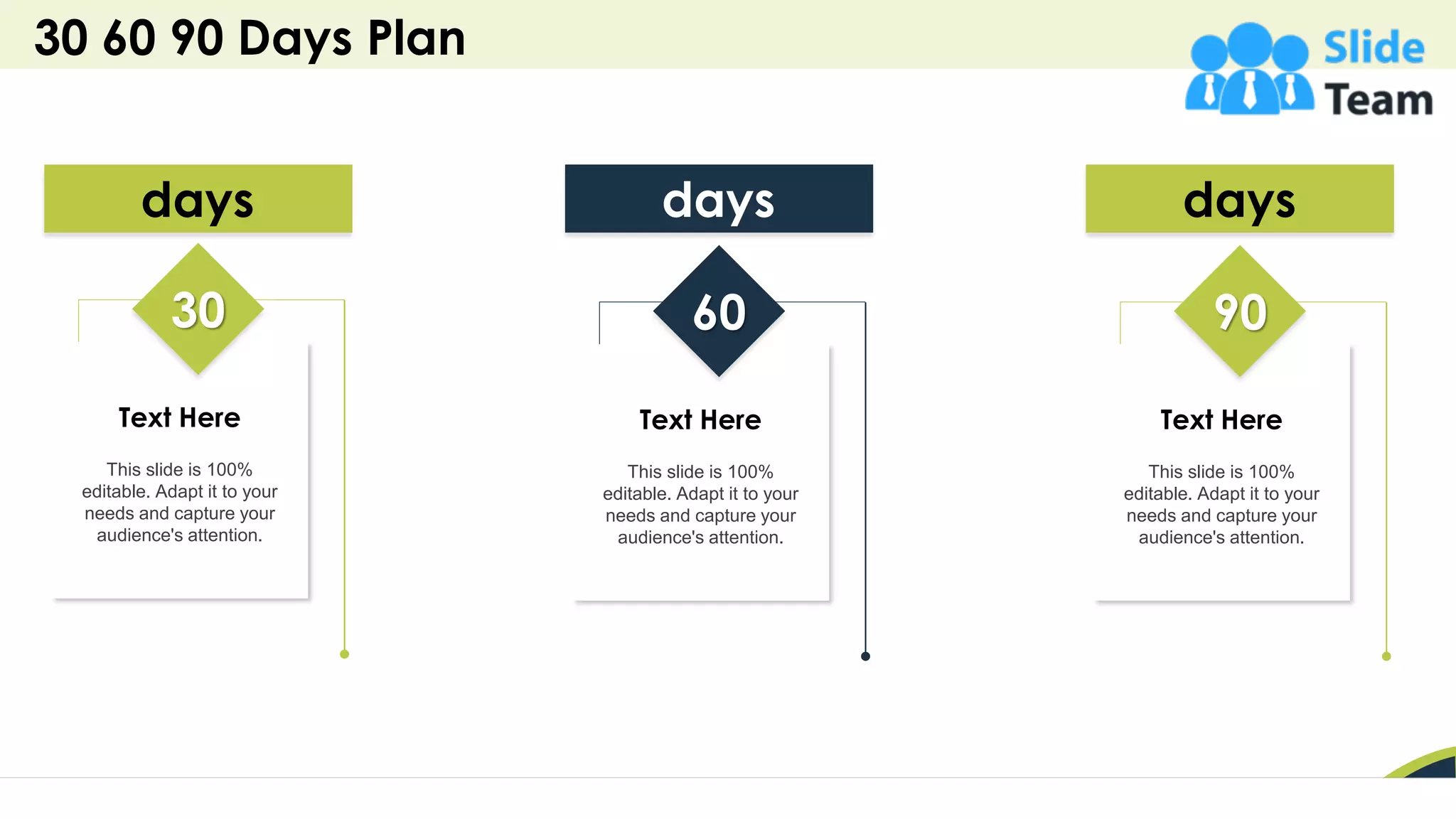 30 60 90 Days Plan
41
Text Here
This slide is 100%
editable. Adapt it to your
needs and capture your
audience's attention.
days
60
Text Here
This slide is 100%
editable. Adapt it to your
needs and capture your
audience's attention.
days
30
Text Here
This slide is 100%
editable. Adapt it to your
needs and capture your
audience's attention.
days
90
 