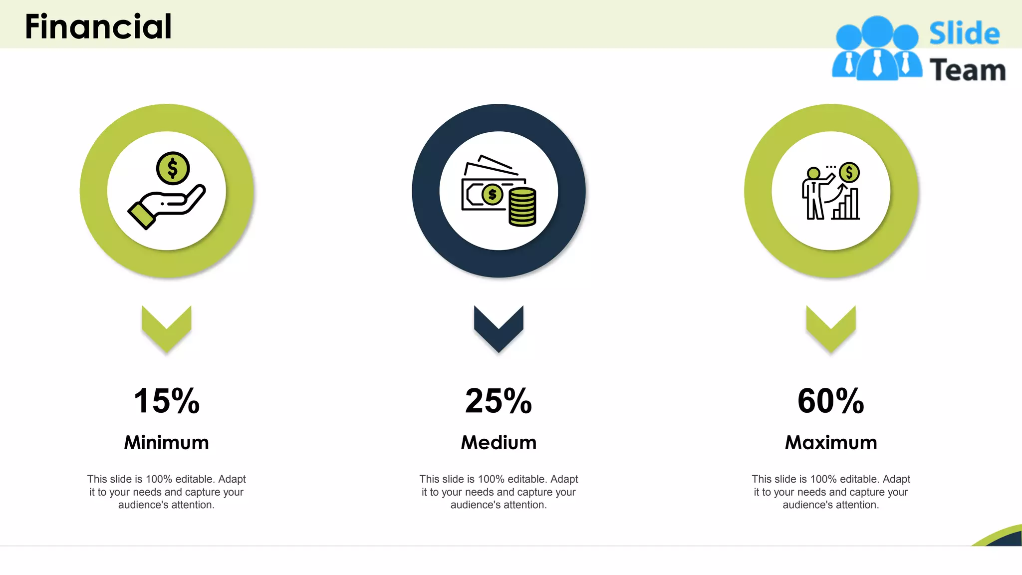 Financial
45
This slide is 100% editable. Adapt
it to your needs and capture your
audience's attention.
Minimum
15%
This slide is 100% editable. Adapt
it to your needs and capture your
audience's attention.
Medium
25%
This slide is 100% editable. Adapt
it to your needs and capture your
audience's attention.
Maximum
60%
 