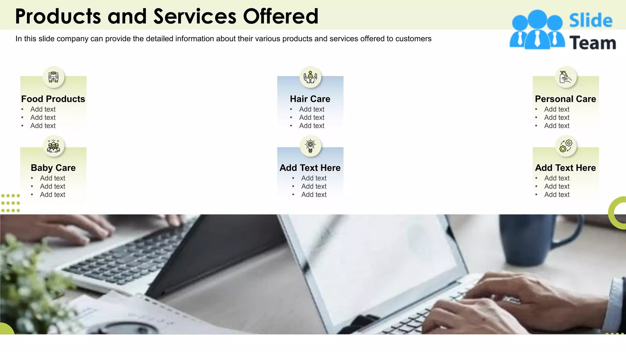 Products and Services Offered
In this slide company can provide the detailed information about their various products and services offered to customers
Baby Care
• Add text
• Add text
• Add text
Food Products
• Add text
• Add text
• Add text
Add Text Here
• Add text
• Add text
• Add text
Hair Care
• Add text
• Add text
• Add text
Add Text Here
• Add text
• Add text
• Add text
Personal Care
• Add text
• Add text
• Add text
9
 