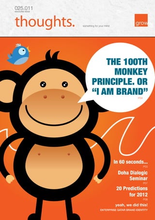 025.011
MAGAZINE ISSUE




                 something for your mind




                            THE 100TH
                              MONKEY
                        PRINCIPLE. OR
                        “I AM BRAND”                   P04




                                           In 60 seconds...
                                                             P03

                                            Doha Dialogic
                                                 Seminar
                                                             P07

                                            20 Predictions
                                                  for 2012
                                                             P08

                                           yeah, we did this!
                               ENTERPRISE QATAR BRAND IDENTITY
 