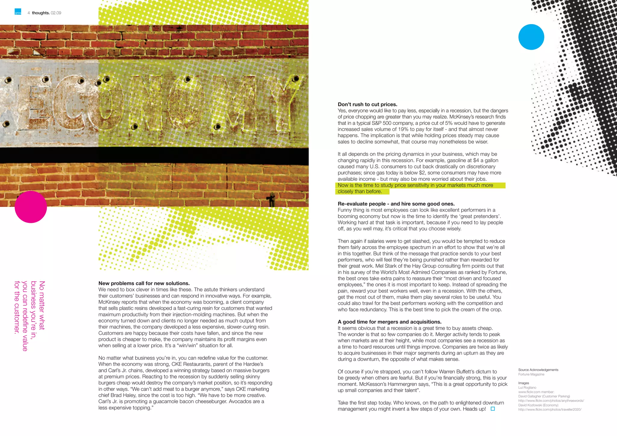 4 thoughts. 02.09

02.09 thoughts. 5

Don’t rush to cut prices.
Yes, everyone would like to pay less, especially in a recession, but the dangers
of price chopping are greater than you may realize. McKinsey’s research finds
that in a typical S&P 500 company, a price cut of 5% would have to generate
increased sales volume of 19% to pay for itself - and that almost never
happens. The implication is that while holding prices steady may cause
sales to decline somewhat, that course may nonetheless be wiser.
It all depends on the pricing dynamics in your business, which may be
changing rapidly in this recession. For example, gasoline at $4 a gallon
caused many U.S. consumers to cut back drastically on discretionary
purchases; since gas today is below $2, some consumers may have more
available income - but may also be more worried about their jobs.
Now is the time to study price sensitivity in your markets much more
closely than before.
Re-evaluate people - and hire some good ones.
Funny thing is most employees can look like excellent performers in a
booming economy but now is the time to identify the ‘great pretenders’.
Working hard at that task is important, because if you need to lay people
off, as you well may, it’s critical that you choose wisely.

New problems call for new solutions.
We need to box clever in times like these. The astute thinkers understand
their customers’ businesses and can respond in innovative ways. For example,
McKinsey reports that when the economy was booming, a client company
that sells plastic resins developed a fast-curing resin for customers that wanted
maximum productivity from their injection-molding machines. But when the
economy turned down and clients no longer needed as much output from
their machines, the company developed a less expensive, slower-curing resin.
Customers are happy because their costs have fallen, and since the new
product is cheaper to make, the company maintains its profit margins even
when selling at a lower price. It’s a “win/win” situation for all.
No matter what business you’re in, you can redefine value for the customer.
When the economy was strong, CKE Restaurants, parent of the Hardee’s
and Carl’s Jr. chains, developed a winning strategy based on massive burgers
at premium prices. Reacting to the recession by suddenly selling skinny
burgers cheap would destroy the company’s market position, so it’s responding
in other ways. “We can’t add meat to a burger anymore,” says CKE marketing
chief Brad Haley, since the cost is too high. “We have to be more creative.
Carl’s Jr. is promoting a guacamole bacon cheeseburger. Avocados are a
less expensive topping.”

Then again if salaries were to get slashed, you would be tempted to reduce
them fairly across the employee spectrum in an effort to show that we’re all
in this together. But think of the message that practice sends to your best
performers, who will feel they’re being punished rather than rewarded for
their great work. Mel Stark of the Hay Group consulting firm points out that
in his survey of the World’s Most Admired Companies as ranked by Fortune,
the best ones take extra pains to reassure their “most driven and focused
employees,” the ones it is most important to keep. Instead of spreading the
pain, reward your best workers well, even in a recession. With the others,
get the most out of them, make them play several roles to be useful. You
could also trawl for the best performers working with the competition and
who face redundancy. This is the best time to pick the cream of the crop.
A good time for mergers and acquisitions.
It seems obvious that a recession is a great time to buy assets cheap.
The wonder is that so few companies do it. Merger activity tends to peak
when markets are at their height, while most companies see a recession as
a time to hoard resources until things improve. Companies are twice as likely
to acquire businesses in their major segments during an upturn as they are
during a downturn, the opposite of what makes sense.
Of course if you’re strapped, you can’t follow Warren Buffett’s dictum to
be greedy when others are fearful. But if you’re financially strong, this is your
moment. McKesson’s Hammergren says, “This is a great opportunity to pick
up small companies and their talent”.
Take the first step today. Who knows, on the path to enlightened downturn
management you might invent a few steps of your own. Heads up!

Source Acknowledgements
Fortune Magazine
Images
Lui Rogliano
www.ﬂickr.com member:
David Gallagher (Customer Parking)
http://www.ﬂickr.com/photos/anythreewords/
David Kozlowski (Economy)
http://www.ﬂickr.com/photos/traveller2020/

 