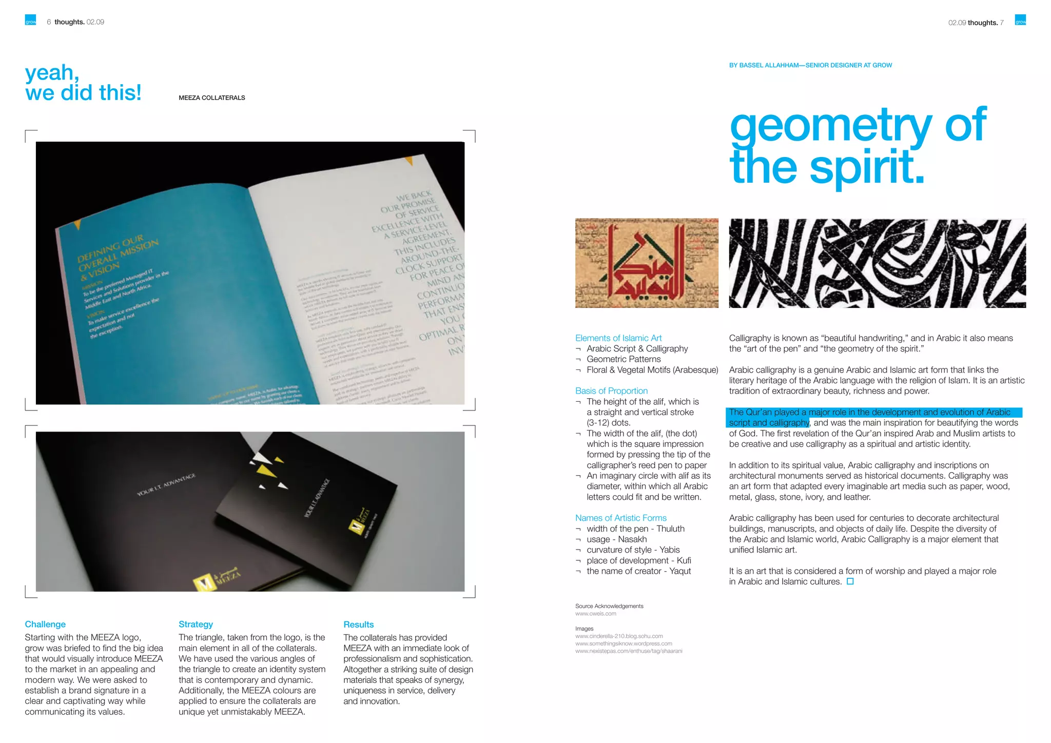 6 thoughts. 02.09

yeah,
we did this!

02.09 thoughts. 7

BY BASSEL ALLAHHAM— SENIOR DESIGNER AT GROW

MEEZA COLLATERALS

geometry of
the spirit.

Elements of Islamic Art
¬	 Arabic Script & Calligraphy
¬	 Geometric Patterns
¬	 Floral & Vegetal Motifs (Arabesque)
Basis of Proportion
¬	 The height of the alif, which is
	 a straight and vertical stroke
	 (3-12) dots.
¬	 The width of the alif, (the dot)
	 which is the square impression
	 formed by pressing the tip of the
	 calligrapher’s reed pen to paper
¬	 An imaginary circle with alif as its
	 diameter, within which all Arabic
	 letters could fit and be written.
Names of Artistic Forms
¬	 width of the pen - Thuluth
¬	 usage - Nasakh
¬	 curvature of style - Yabis
¬	 place of development - Kufi
¬	 the name of creator - Yaqut

Source Acknowledgements
www.oweis.com

Challenge
Starting with the MEEZA logo,
grow was briefed to find the big idea
that would visually introduce MEEZA
to the market in an appealing and
modern way. We were asked to
establish a brand signature in a
clear and captivating way while
communicating its values.

Strategy
The triangle, taken from the logo, is the
main element in all of the collaterals.
We have used the various angles of
the triangle to create an identity system
that is contemporary and dynamic.
Additionally, the MEEZA colours are
applied to ensure the collaterals are
unique yet unmistakably MEEZA.

Results
The collaterals has provided
MEEZA with an immediate look of
professionalism and sophistication.
Altogether a striking suite of design
materials that speaks of synergy,
uniqueness in service, delivery
and innovation.

Images
www.cinderella-210.blog.sohu.com
www.somethingsiknow.wordpress.com
www.nexistepas.com/enthuse/tag/shaarani

Calligraphy is known as “beautiful handwriting,” and in Arabic it also means
the “art of the pen” and “the geometry of the spirit.”
Arabic calligraphy is a genuine Arabic and Islamic art form that links the
literary heritage of the Arabic language with the religion of Islam. It is an artistic
tradition of extraordinary beauty, richness and power.
The Qur’an played a major role in the development and evolution of Arabic
script and calligraphy, and was the main inspiration for beautifying the words
of God. The first revelation of the Qur’an inspired Arab and Muslim artists to
be creative and use calligraphy as a spiritual and artistic identity.
In addition to its spiritual value, Arabic calligraphy and inscriptions on
architectural monuments served as historical documents. Calligraphy was
an art form that adapted every imaginable art media such as paper, wood,
metal, glass, stone, ivory, and leather.
Arabic calligraphy has been used for centuries to decorate architectural
buildings, manuscripts, and objects of daily life. Despite the diversity of
the Arabic and Islamic world, Arabic Calligraphy is a major element that
unified Islamic art.
It is an art that is considered a form of worship and played a major role
in Arabic and Islamic cultures.

 