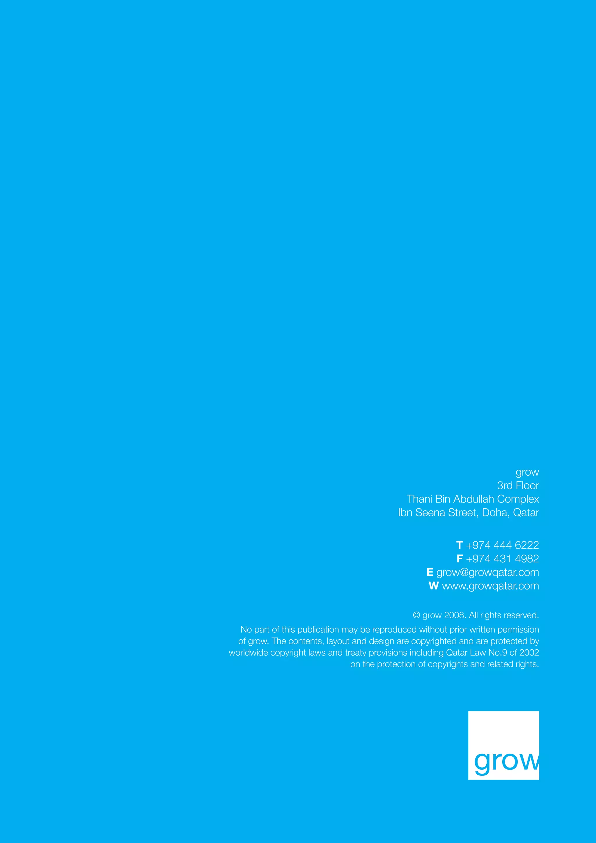 8 thoughts. 02.09

grow
3rd Floor
Thani Bin Abdullah Complex
Ibn Seena Street, Doha, Qatar
T +974 444 6222
F +974 431 4982
E grow@growqatar.com
W www.growqatar.com
© grow 2008. All rights reserved.
No part of this publication may be reproduced without prior written permission
of grow. The contents, layout and design are copyrighted and are protected by
worldwide copyright laws and treaty provisions including Qatar Law No.9 of 2002
on the protection of copyrights and related rights.

 
