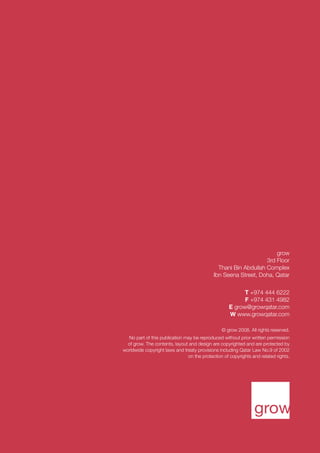8 thoughts. 03.09

grow
3rd Floor
Thani Bin Abdullah Complex
Ibn Seena Street, Doha, Qatar
T +974 444 6222
F +974 431 4982
E grow@growqatar.com
W www.growqatar.com
© grow 2008. All rights reserved.
No part of this publication may be reproduced without prior written permission
of grow. The contents, layout and design are copyrighted and are protected by
worldwide copyright laws and treaty provisions including Qatar Law No.9 of 2002
on the protection of copyrights and related rights.

 