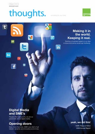 09.010
MAGAZINE ISSUE

something for your mind

Making it in
the world.
Keeping it real.
Starting a business based on an idea
is brave and some would say foolhardy.

Digital Media
and SME’s
People often ask us why we are so
passionate about digital media.

Opening doors
Now, more than ever, SME’s are vital to fuel
vibrant, dynamic and innovative economies.

yeah, we did this!
KAIR: Peace of Mind
2009 Annual Report

 