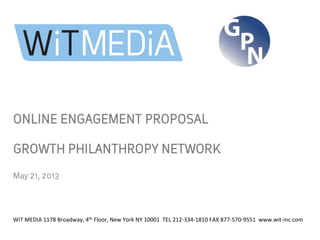 ONLINE ENGAGEMENT PROPOSAL
GROWTH PHILANTHROPY NETWORK
	
  
May 21, 2013	
  
WiT	
  MEDIA	
  1178	
  Broadway,	
  4th	
  Floor,	
  New	
  York	
  NY	
  10001	
  	
  TEL	
  212-­‐334-­‐1810	
  FAX	
  877-­‐570-­‐9551	
  	
  www.wit-­‐inc.com	
  
	
  
 
