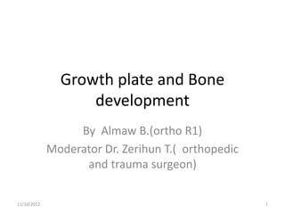Growth plate and Bone
development
By Almaw B.(ortho R1)
Moderator Dr. Zerihun T.( orthopedic
and trauma surgeon)
1
11/10/2022
 