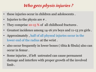 Whogetsphysisinjuries?
• these injuries occur in children and adolescents .
• Injuries to the physis are # .
• They comprise 10-15 % of all childhood fractures .
• Greatest incidence among 14-16 yrs boys and 11-13 yrs girls .
• Approximately , half of all physeal injuries occur in the
lower end of the radius at the wrist .
• also occur frequently in lower bones ( tibia & fibula) also can
occur in femur .
• Some injuries , if left untreated can cause permanent
damage and interfere with proper growth of the involved
limb .
 
