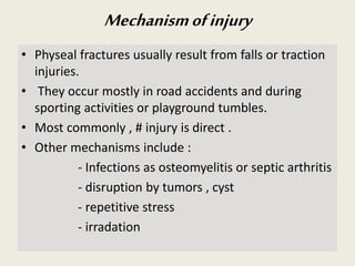 Mechanismofinjury
• Physeal fractures usually result from falls or traction
injuries.
• They occur mostly in road accidents and during
sporting activities or playground tumbles.
• Most commonly , # injury is direct .
• Other mechanisms include :
- Infections as osteomyelitis or septic arthritis
- disruption by tumors , cyst
- repetitive stress
- irradation
 