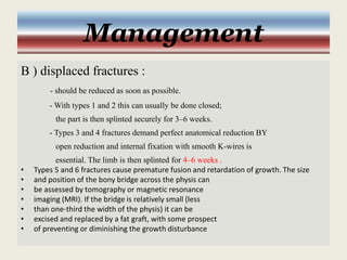 Management
B ) displaced fractures :
- should be reduced as soon as possible.
- With types 1 and 2 this can usually be done closed;
the part is then splinted securely for 3–6 weeks.
- Types 3 and 4 fractures demand perfect anatomical reduction BY
open reduction and internal fixation with smooth K-wires is
essential. The limb is then splinted for 4–6 weeks .
• Types 5 and 6 fractures cause premature fusion and retardation of growth. The size
• and position of the bony bridge across the physis can
• be assessed by tomography or magnetic resonance
• imaging (MRI). If the bridge is relatively small (less
• than one-third the width of the physis) it can be
• excised and replaced by a fat graft, with some prospect
• of preventing or diminishing the growth disturbance
 