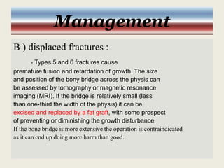 Management
B ) displaced fractures :
- Types 5 and 6 fractures cause
premature fusion and retardation of growth. The size
and position of the bony bridge across the physis can
be assessed by tomography or magnetic resonance
imaging (MRI). If the bridge is relatively small (less
than one-third the width of the physis) it can be
excised and replaced by a fat graft, with some prospect
of preventing or diminishing the growth disturbance
If the bone bridge is more extensive the operation is contraindicated
as it can end up doing more harm than good.
 