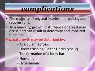 complications
• The majority of physeal injuries heal quickly and
recover fully.
• In a minority, growth disturbance or arrest may
occur, and can result in deformity and impaired
function.
Physeal growth may be disturbed by:
- Avascular necrosis
- Direct crushing (Salter-Harris type V)
- The formation of a bony bar
- Non-union
- Hyperaemia
 