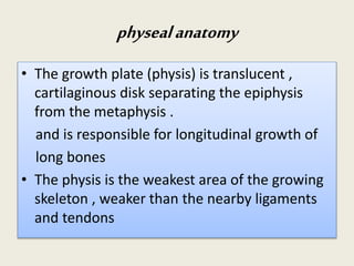 physealanatomy
• The growth plate (physis) is translucent ,
cartilaginous disk separating the epiphysis
from the metaphysis .
and is responsible for longitudinal growth of
long bones
• The physis is the weakest area of the growing
skeleton , weaker than the nearby ligaments
and tendons
 