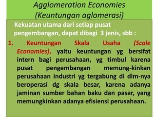 Agglomeration Economies
        (Keuntungan aglomerasi)
   Kekuatan utama dari setiap pusat
   pengembangan, dapat dibagi 3 jenis, sbb :
1.      Keuntungan    Skala     Usaha      (Scale
    Economies), yaitu keuntungan yg bersifat
    intern bagi perusahaan, yg timbul karena
    pusat     pengembangan       memung-kinkan
    perusahaan industri yg tergabung di dlm-nya
    beroperasi dg skala besar, karena adanya
    jaminan sumber bahan baku dan pasar, yang
    memungkinkan adanya efisiensi perusahaan.
 
