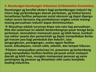 3. Keuntungan-keuntungan Urbanisasi (Urbanization Economies),
Keuntungan yg bersifat ekstern bagi perkembangan industri ttp
intern bagi perkembangan daerah perkotaan, yg timbul karena
tersedianya fasilitas pelayanan sosial ekonomi yg dapat dipergu-
nakan secara bersama shg pembebanan ongkos untuk masing-
masing perusahaan industri dapat diminimumkan.
 Wujudnya adalah turunnya biaya rata-rata tiap perusahaan.
Efek dari polarisasi ini adalah berkembangnya pasar tenaga kerja
perkotaan, kemudahan memasuki pasar yg lebih besar, tumbuh-
nya sektor swasta dan pemerintah yg dapat menyediakan berba-
gai macam jasa bagi penduduk dan industri. Jasa
pengangkutan, perdagangan, aneka ragam fasilitas
sosial, kebudayaan, rumah sakit, sekolah, dan tempat hiburan.
Dalam mewujudkan polarisasi ini, prasarana yg berkembang
yang menyediakan fasilitas-fasilitas pd pusat untuk melayani
daerah yg lebih luas, mungkin mempunyai peranan yg sama
pentingnya dg peranan yg dimainkan oleh suatu kompleks
leading industries.
 
