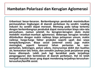 Hambatan Polarisasi dan Kerugian Aglomerasi

 Urbanisasi besar-besaran. Berkembangnya penduduk menimbulkan
 permasalahan lingkungan di daerah perkotaan itu sendiri. Leading
 industri itu sendiri dapat merosot. Memang pada tahap tertentu
 dengan berkembangnya penduduk dapat menurunkan biaya rata-rata
 perusahaan, namun setelah itu kerugian-kerugian skala mulai
 melebihi manfaat-manfaat aglomerasi. Beberapa kerugian tersebut
 ditimbulkan dengan makin naiknya biaya pelayanan umum, makin
 naiknya harga-harga faktor produksi seperti upah dan sewa
 tempat/bangunan. Biaya sosial (external costs) juga makin
 meningkat, seperti konversi lahan pertanian ke non-
 pertanian, kebisingan, polusi udara, menurunnya debit dan kualitas
 air, kemacetan lalu lintas, dan semakin jauhnya jarak perjalanan yang
 harus ditempuh. Lebih jauh lagi berakibat pada terjadinya
 pengangguran dan kemiskinan di daerah perkotaan. Hal ini telah
 menjadi masalah besar yang dapat mendorong terjadinya kerusuhan-
 kerusuhan/konflik sosial.
 