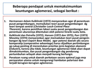 Beberapa pendapat untuk memaksimumkan
        keuntungan aglomerasi, sebagai berikut :

1.   Hermansen dalam Kulklinski (1972) menyarankan agar dl penentuan
     pusat pengembangan, memadukan teori pusat pengembangan dg
     teori tempat sentral (Christaller Losch Central Place
     Theorem), karena pemilihan lokasi suatu pusat pengembangan dan
     penentuan ukurannya ditentukan oleh potensi hirarki suatu kota.
2.   Kulklinski dan Petrella (1972), Hansen (1972 dan 1975), Parr (1973)
     Moseley (1974) menyarankan agar memadukan teori pusat pengem-
     bangan dg teori Export Base Model, agar potensi daerah ybs secara
     komperatip (comperative advantage) harus dijadikan pertimbangan
     yg cukup penting dl menentukan prioritas jenis kegiatan ekonomi
     (industri), karena jika tidak, keuntungan aglomerasi tidak akan dapat
     dimaksimumkan, dan pusat pengembangan sbg pendorong
     pertumbuhan wilayah akan menjadi kurang berfungsi.
3.   Penataan ruang untuk daerah perkotaan secara optimal juga mrp
     persyaratan utama untuk mengurangi hambatan polarisasi dan
     terjadi kerugian-kerugian aglomerasi.
 